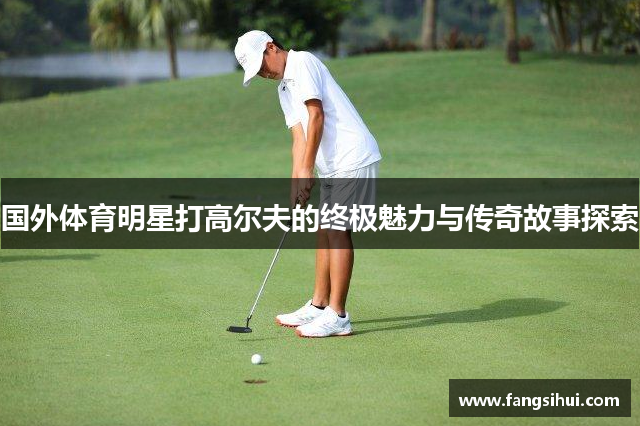 国外体育明星打高尔夫的终极魅力与传奇故事探索